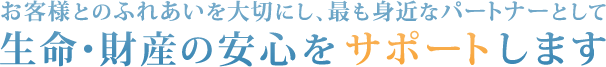 お客様とのふれあいを大切にし、最も身近なパートナーとして 生命・財産の安心をサポートします